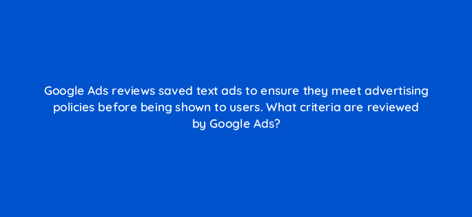 google ads reviews saved text ads to ensure they meet advertising policies before being shown to users what criteria are reviewed by google ads 21245