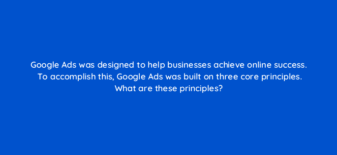 google ads was designed to help businesses achieve online success to accomplish this google ads was built on three core principles what are these principles 20472