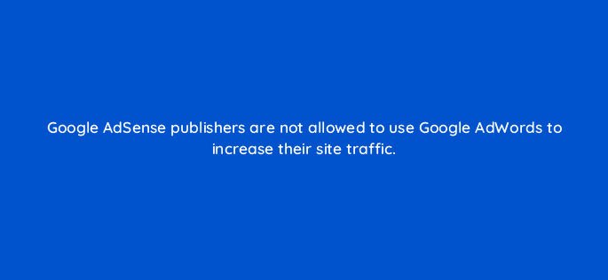 google adsense publishers are not allowed to use google adwords to increase their site traffic 15323