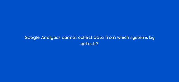 google analytics cannot collect data from which systems by default 1596