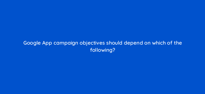 google app campaign objectives should depend on which of the following 24545