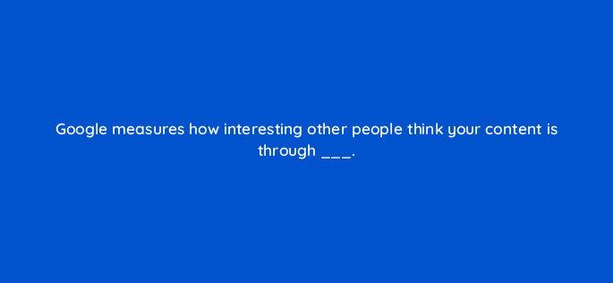 google measures how interesting other people think your content is through 44900