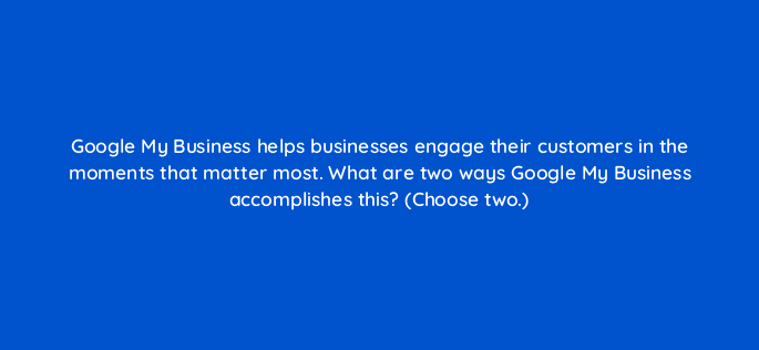 google my business helps businesses engage their customers in the moments that matter most what are two ways google my business accomplishes this choose two 19701