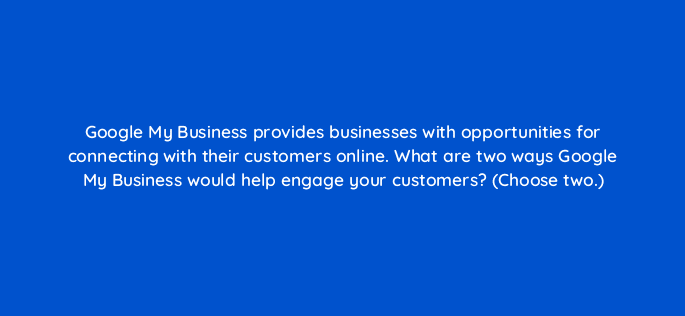 google my business provides businesses with opportunities for connecting with their customers online what are two ways google my business would help engage your customers choose two 19861