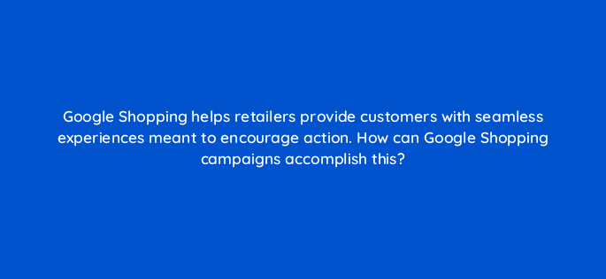 google shopping helps retailers provide customers with seamless experiences meant to encourage action how can google shopping campaigns accomplish this 31292