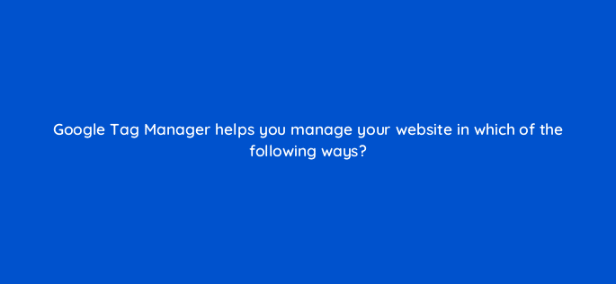 google tag manager helps you manage your website in which of the following ways 13583