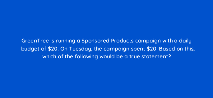 greentree is running a sponsored products campaign with a daily budget of 20 on tuesday the campaign spent 20 based on this which of the following would be a true statement 35879