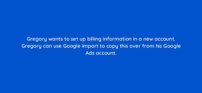 gregory wants to set up billing information in a new account gregory can use google import to copy this over from his google ads account 80435