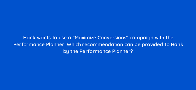 hank wants to use a maximize conversions campaign with the performance planner which recommendation can be provided to hank by the performance planner 20485