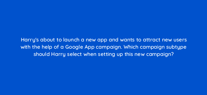 harrys about to launch a new app and wants to attract new users with the help of a google app campaign which campaign subtype should harry select when setting up this new campaign 24645