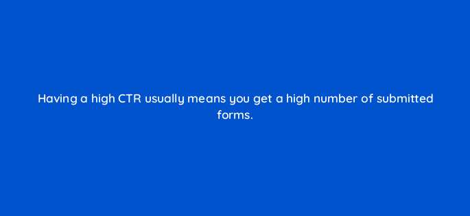 having a high ctr usually means you get a high number of submitted forms 123764