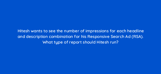 hitesh wants to see the number of impressions for each headline and description combination for his responsive search ad rsa what type of report should hitesh run 80411