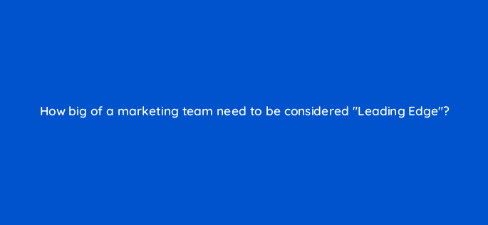 how big of a marketing team need to be considered leading edge 125495