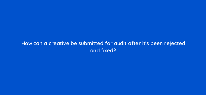 how can a creative be submitted for audit after its been rejected and