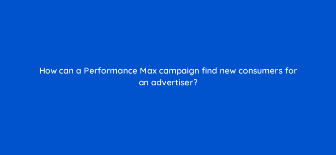 how can a performance max campaign find new consumers for an advertiser 122057