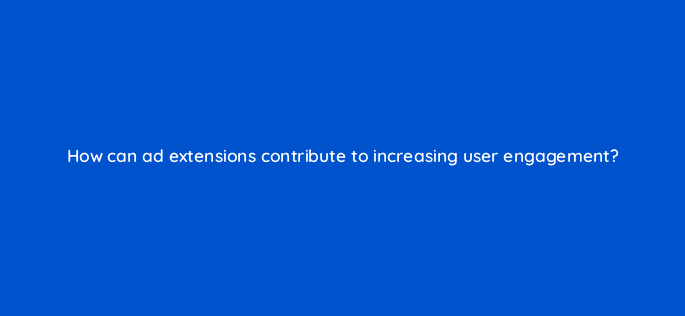 how can ad extensions contribute to increasing user engagement 21243