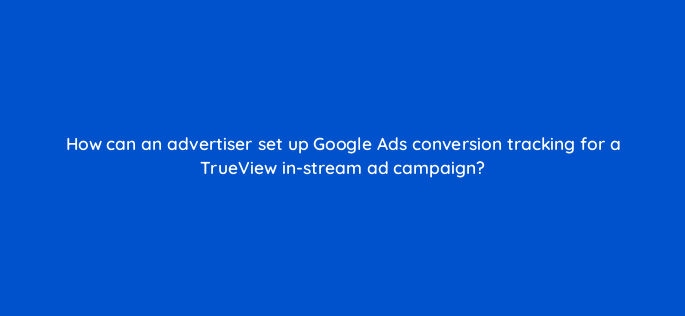 how can an advertiser set up google ads conversion tracking for a trueview in stream ad campaign 2444
