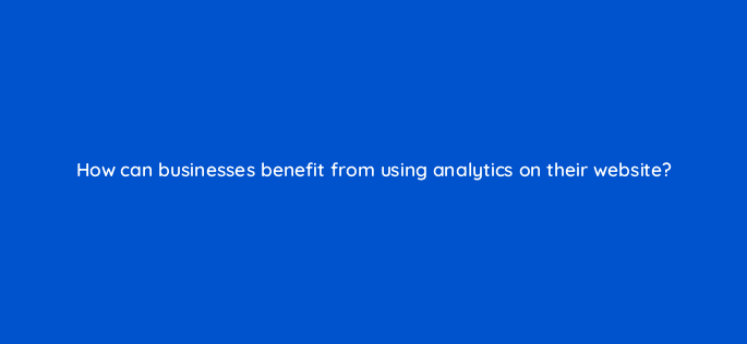 how can businesses benefit from using analytics on their website 7149