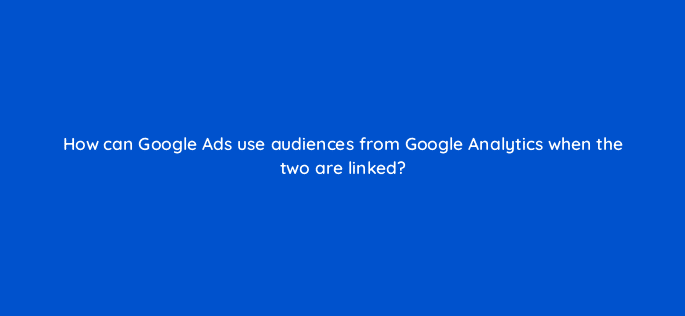 how can google ads use audiences from google analytics when the two are linked 99517