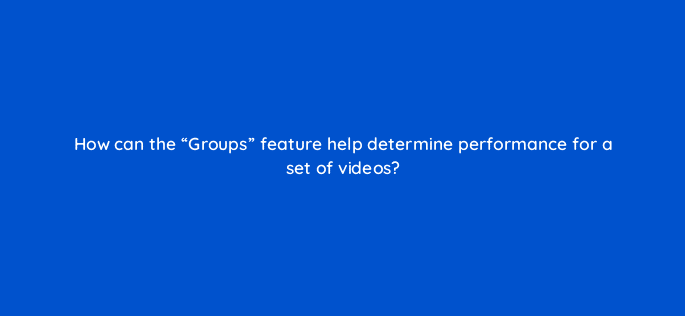 how can the groups feature help determine performance for a set of videos 9037