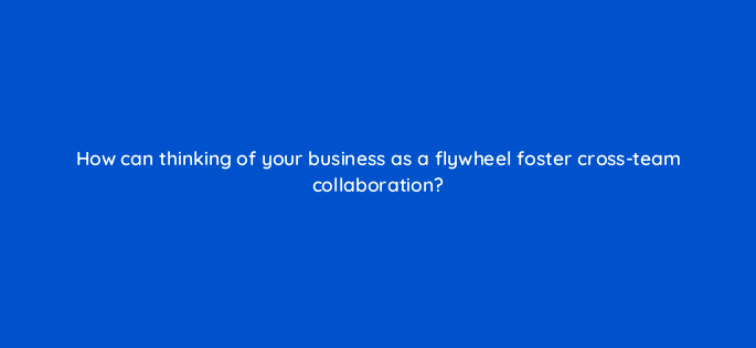 how can thinking of your business as a flywheel foster cross team collaboration 4543