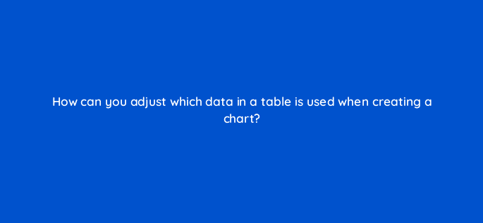 how can you adjust which data in a table is used when creating a chart 49154
