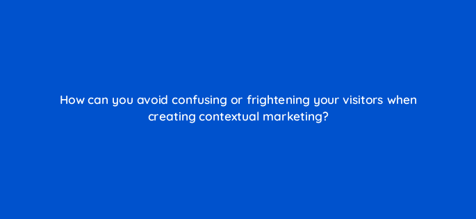 how can you avoid confusing or frightening your visitors when creating contextual marketing 17315