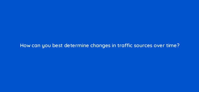 how can you best determine changes in traffic sources over time 8995