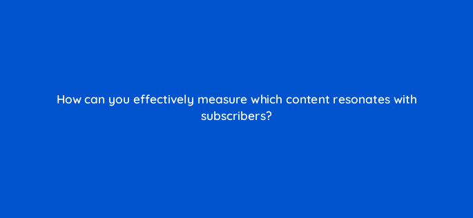 how can you effectively measure which content resonates with subscribers 9034