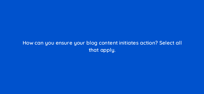how can you ensure your blog content initiates action select all that apply 68301
