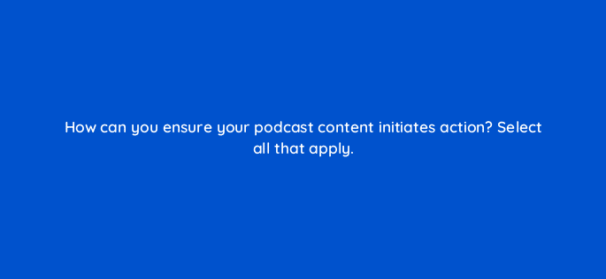how can you ensure your podcast content initiates action select all that apply 68303
