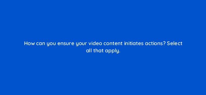 how can you ensure your video content initiates actions select all that apply 68304
