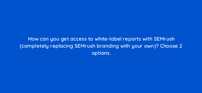 how can you get access to white label reports with semrush completely replacing semrush branding with your own choose 2 options 22210