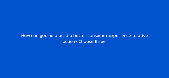 how can you help build a better consumer experience to drive action choose three 78583