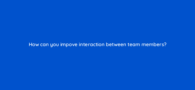 how can you impove interaction between team members 76668