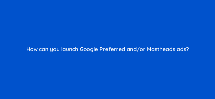 how can you launch google preferred and or mastheads ads 2425