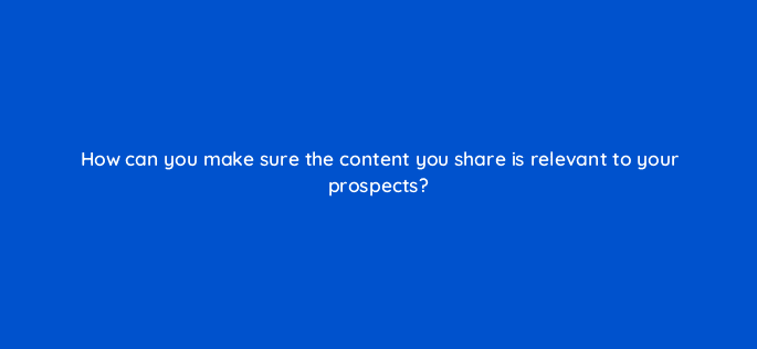 how can you make sure the content you share is relevant to your prospects 5099