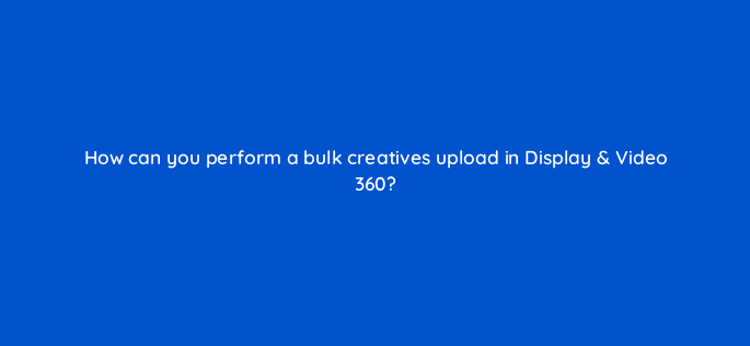 how can you perform a bulk creatives upload in display video 360 67592