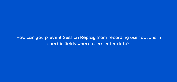 how can you prevent session replay from recording user actions in specific fields where users enter data 12048
