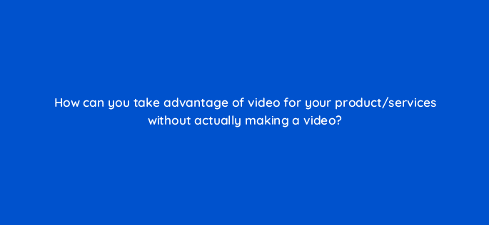 how can you take advantage of video for your product services without actually making a video 7082