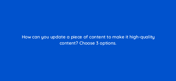 how can you update a piece of content to make it high quality content choose 3 options 28374