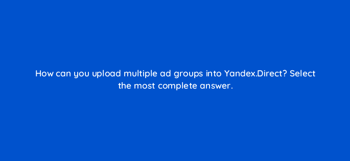 how can you upload multiple ad groups into yandex direct select the most complete answer 12039