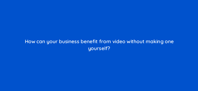 how can your business benefit from video without making one yourself 7329