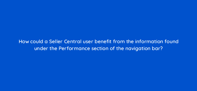 how could a seller central user benefit from the information found under the performance section of the navigation bar 35983