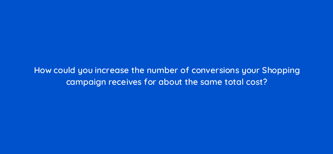 how could you increase the number of conversions your shopping campaign receives for about the same total cost 2391