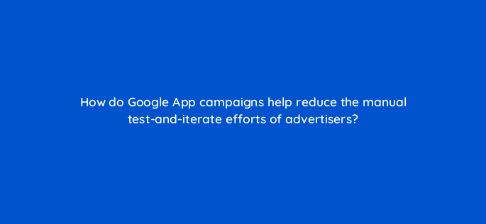 how do google app campaigns help reduce the manual test and iterate efforts of advertisers 24459