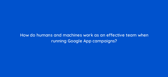 how do humans and machines work as an effective team when running google app campaigns 24467