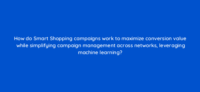 how do smart shopping campaigns work to maximize conversion value while simplifying campaign management across networks leveraging machine learning 21780