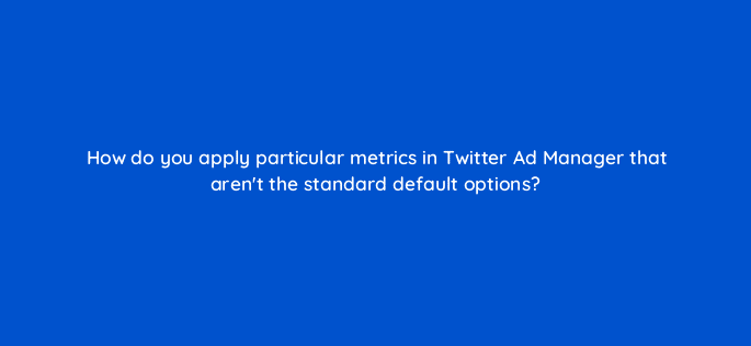 how do you apply particular metrics in twitter ad manager that arent the standard default options 123032