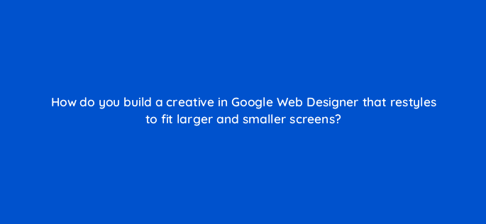 how do you build a creative in google web designer that restyles to fit larger and smaller screens 15767